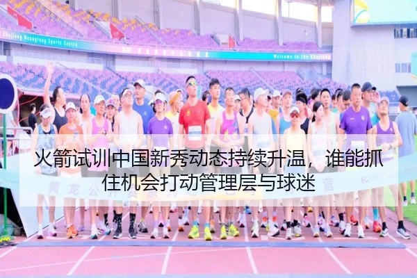 火箭试训中国新秀动态持续升温，谁能抓住机会打动管理层与球迷（ZHCW）